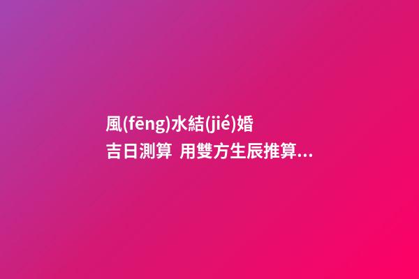 風(fēng)水結(jié)婚吉日測算  用雙方生辰推算婚嫁吉日